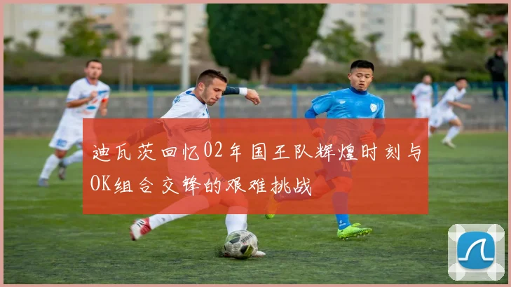 迪瓦茨回忆02年国王队辉煌时刻与OK组合交锋的艰难挑战