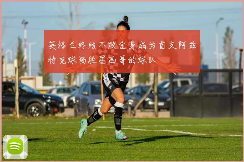 英格兰终结不败金身成为首支阿兹特克球场胜墨西哥的球队