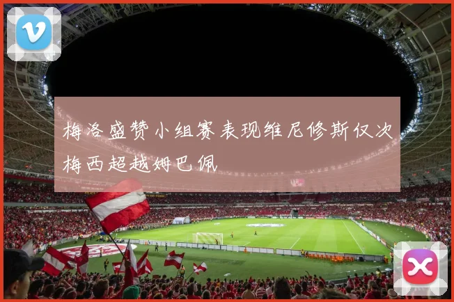 梅洛盛赞小组赛表现维尼修斯仅次梅西超越姆巴佩