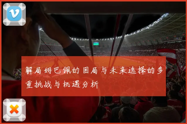 解局姆巴佩的困局与未来选择的多重挑战与机遇分析
