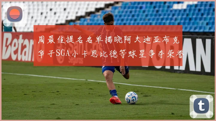 周最佳提名名单揭晓阿夫迪亚布克华子SGA小卡恩比德等球星争夺荣誉