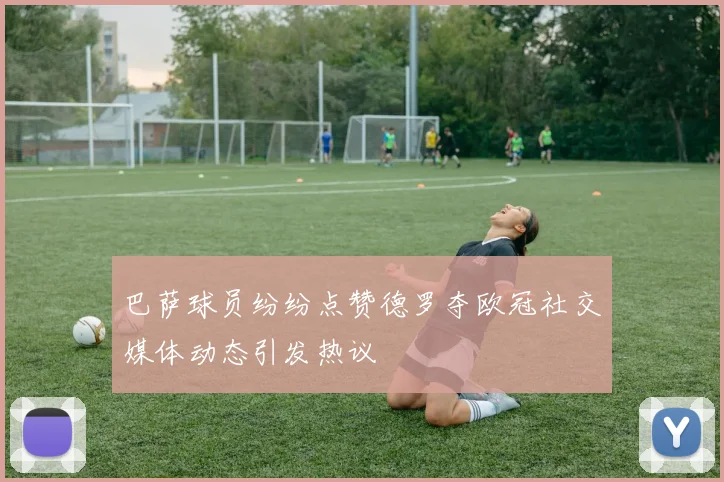 巴萨球员纷纷点赞德罗夺欧冠社交媒体动态引发热议
