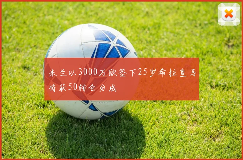 米兰以3000万欧签下25岁希拉皇马将获50转会分成