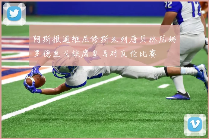 阿斯报道维尼修斯米利唐贝林厄姆罗德里戈缺席皇马对瓦伦比赛