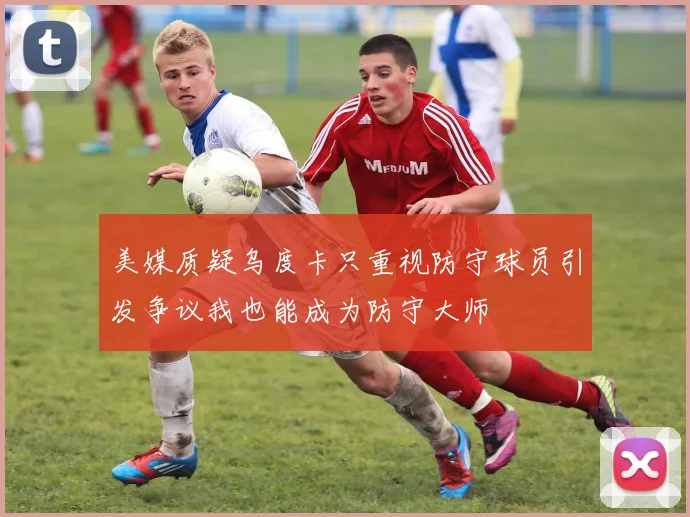 美媒质疑乌度卡只重视防守球员引发争议我也能成为防守大师