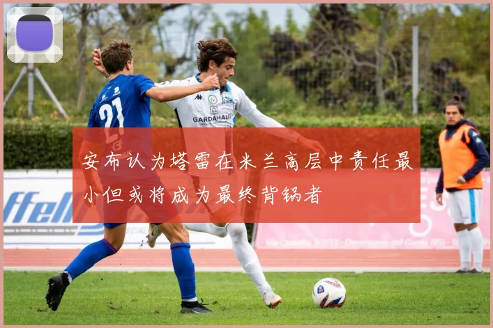 安布认为塔雷在米兰高层中责任最小但或将成为最终背锅者