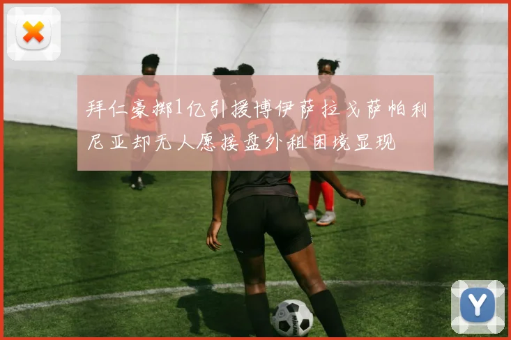 拜仁豪掷1亿引援博伊萨拉戈萨帕利尼亚却无人愿接盘外租困境显现