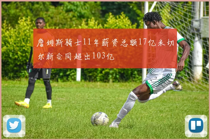 詹姆斯骑士11年薪资总额17亿米切尔新合同超出103亿