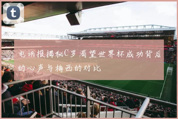 电讯报揭秘C罗渴望世界杯成功背后的心声与梅西的对比