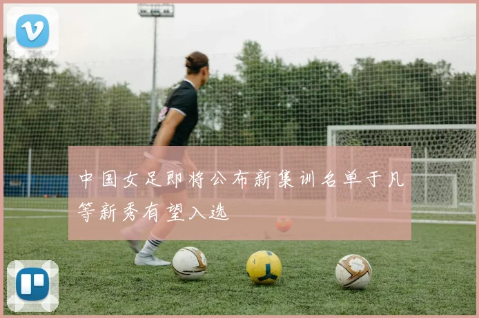 中国女足即将公布新集训名单于凡等新秀有望入选