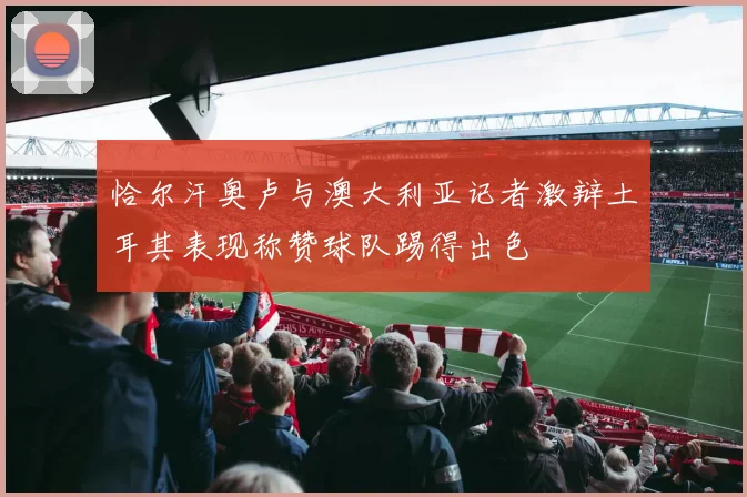恰尔汗奥卢与澳大利亚记者激辩土耳其表现称赞球队踢得出色